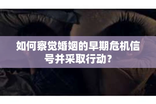 如何察觉婚姻的早期危机信号并采取行动？