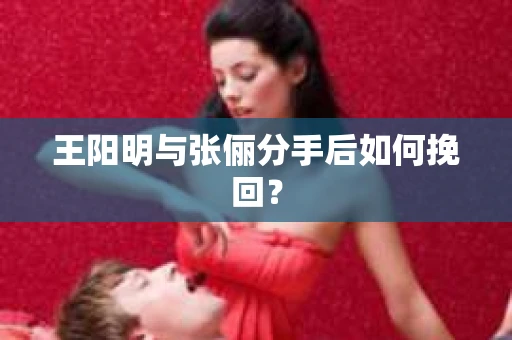 王阳明与张俪分手后如何挽回? 王阳明与张俪分手后如何挽回?