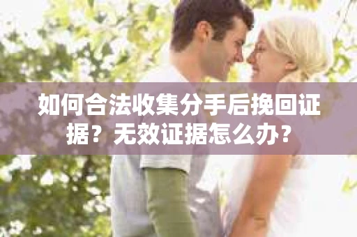 如何合法收集分手后挽回证据？无效证据怎么办？