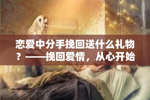 恋爱中分手挽回送什么礼物？——挽回爱情，从心开始