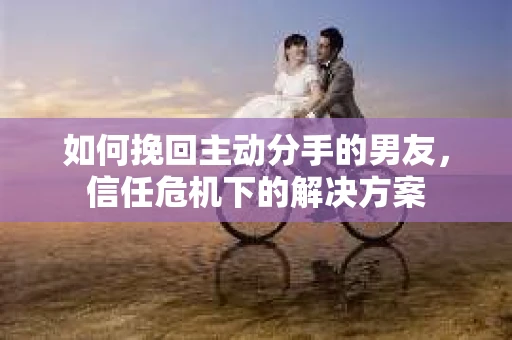 如何挽回主动分手的男友，信任危机下的解决方案