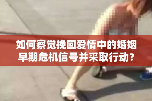 如何察觉挽回爱情中的婚姻早期危机信号并采取行动？