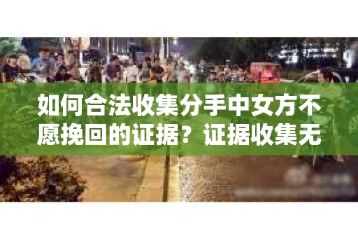 如何合法收集分手中女方不愿挽回的证据？证据收集无效怎么办？