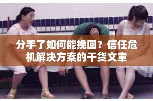 分手了如何能挽回？信任危机解决方案的干货文章