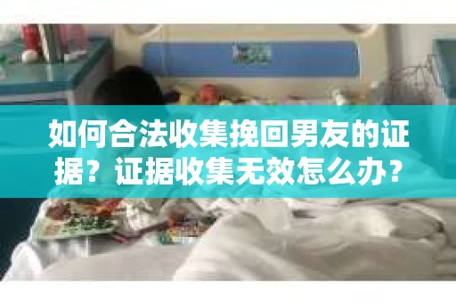 如何合法收集挽回男友的证据？证据收集无效怎么办？