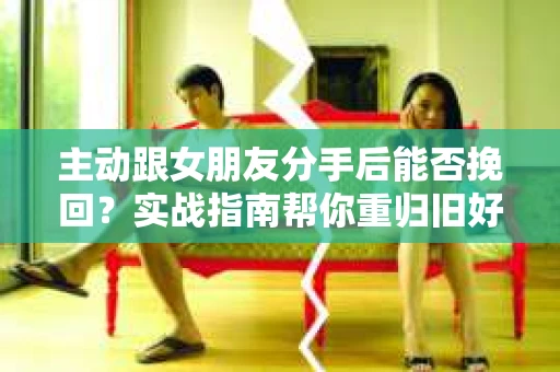 主动跟女朋友分手后能否挽回？实战指南帮你重归旧好