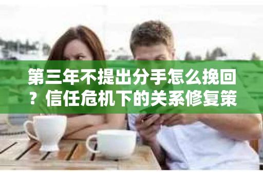 第三年不提出分手怎么挽回？信任危机下的关系修复策略