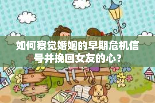 如何察觉婚姻的早期危机信号并挽回女友的心？