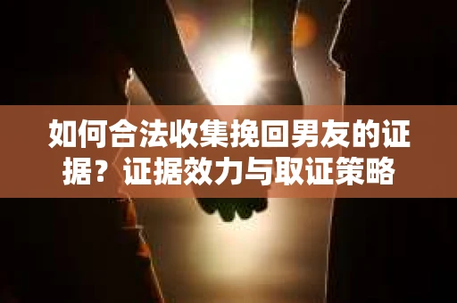 如何合法收集挽回男友的证据？证据效力与取证策略