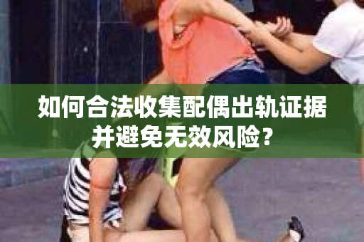 如何合法收集配偶出轨证据并避免无效风险? 如何合法收集配偶出轨证据并避免无效风险?