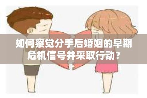 如何察觉分手后婚姻的早期危机信号并采取行动？