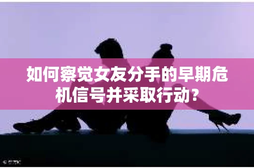如何察觉女友分手的早期危机信号并采取行动？