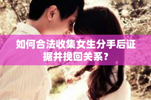 如何合法收集女生分手后证据并挽回关系? 如何合法收集女生分手后证据并挽回关系?
