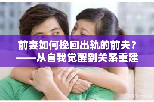 前妻如何挽回出轨的前夫？——从自我觉醒到关系重建的全面指南