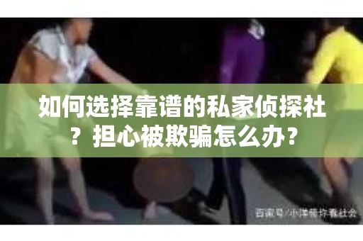 如何选择靠谱的私家侦探社？担心被欺骗怎么办？