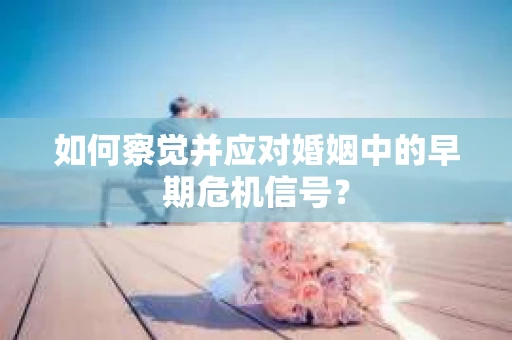 如何察觉并应对婚姻中的早期危机信号？