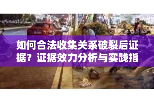 如何合法收集关系破裂后证据？证据效力分析与实践指南