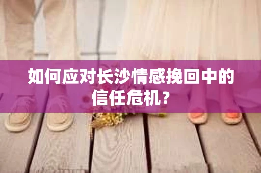 如何应对长沙情感挽回中的信任危机? 如何应对长沙情感挽回中的信任危机?