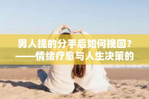 男人提的分手后如何挽回?——情绪疗愈与人生决策的干货指南 男人提的分手后如何挽回?——情绪疗愈与人生决策的干货指南