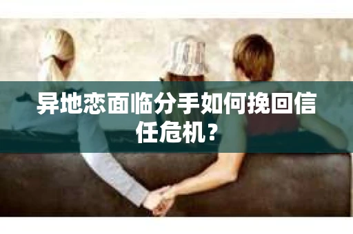 异地恋面临分手如何挽回信任危机？
