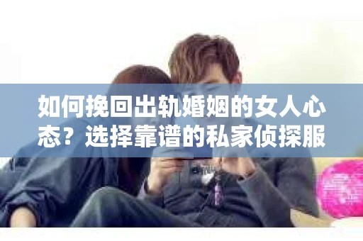 如何挽回出轨婚姻的女人心态？选择靠谱的私家侦探服务指南
