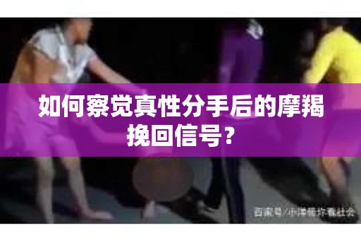 如何察觉真性分手后的摩羯挽回信号？