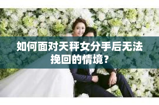 如何面对天秤女分手后无法挽回的情境？