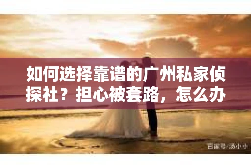 如何选择靠谱的广州私家侦探社？担心被套路，怎么办？