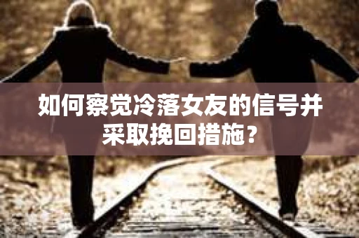 如何察觉冷落女友的信号并采取挽回措施？