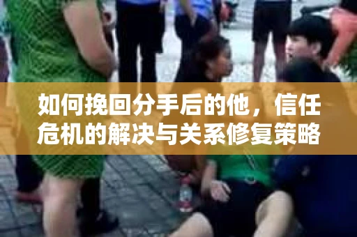 如何挽回分手后的他，信任危机的解决与关系修复策略