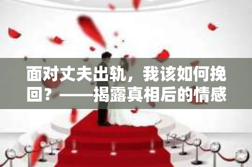 面对丈夫出轨,我该如何挽回?——揭露真相后的情感疗愈与人生决策 面对丈夫出轨,我该如何挽回?——揭露真相后的情感疗愈与人生决策
