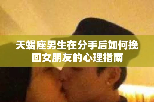 天蝎座男生在分手后如何挽回女朋友的心理指南