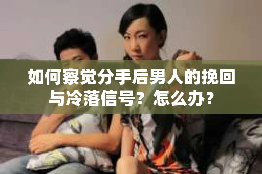 如何察觉分手后男人的挽回与冷落信号？怎么办？