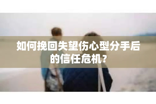 如何挽回失望伤心型分手后的信任危机？