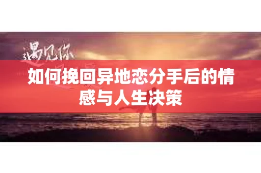 如何挽回异地恋分手后的情感与人生决策