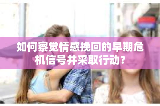 如何察觉情感挽回的早期危机信号并采取行动？