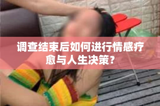 调查结束后如何进行情感疗愈与人生决策？