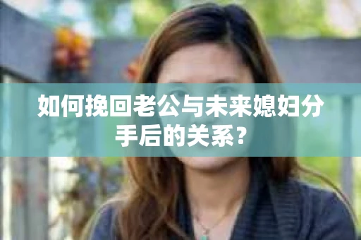 如何挽回老公与未来媳妇分手后的关系？