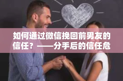 如何通过微信挽回前男友的信任？——分手后的信任危机解决方案