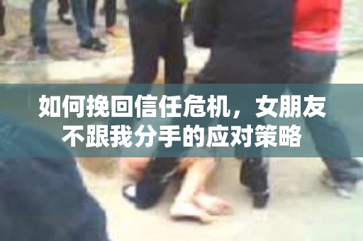 如何挽回信任危机，女朋友不跟我分手的应对策略