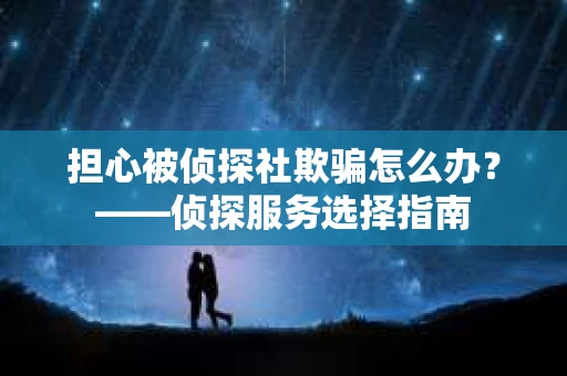 担心被侦探社欺骗怎么办?——侦探服务选择指南 担心被侦探社欺骗怎么办?——侦探服务选择指南